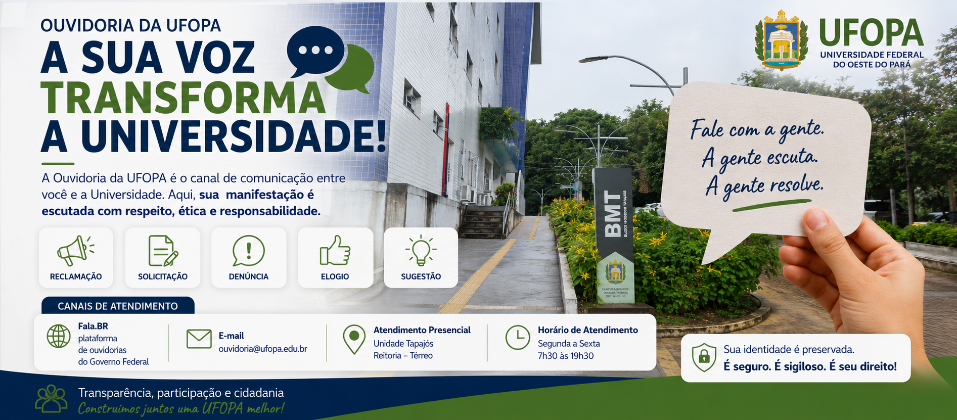 Banner institucional da Ouvidoria da UFOPA. Ao fundo, fotografia do Bloco Modular Tapajós (BMT), no campus da Universidade Federal do Oeste do Pará, com jardim e calçada de acesso. À esquerda, em destaque, a mensagem "A sua voz transforma a Universidade!", acompanhada de texto informando que a Ouvidoria é o canal de comunicação entre a comunidade e a Universidade, garantindo atendimento com respeito, ética e responsabilidade. A arte apresenta ícones representando os serviços de reclamação, solicitação, denúncia, elogio e sugestão. À direita, uma mão segura um balão de diálogo com a frase: "Fale com a gente. A gente escuta. A gente resolve." Na parte inferior, são apresentados os canais de atendimento da Ouvidoria: plataforma Fala.BR, e-mail institucional, atendimento presencial na Unidade Tapajós (Reitoria – Térreo) e horário de funcionamento de segunda a sexta-feira, das 7h30 às 19h30. O banner também destaca a mensagem: "Sua identidade é preservada. É seguro. É sigiloso. É seu direito!", reforçando o compromisso da Ouvidoria com a transparência, a participação social e a cidadania.